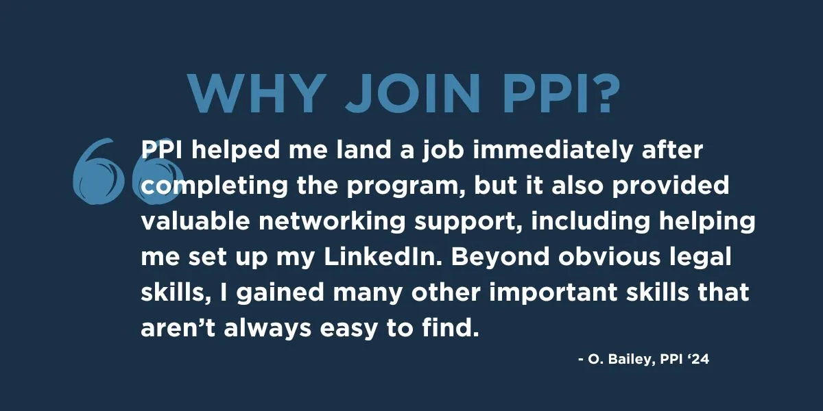 "PPI helped me land a job immediately after completing the program, but it also provided valuable networking support, including helping me set up my LinkedIn. Beyond obvious legal skills, I gained many other important skills that aren’t always easy to find." - O. Bailey