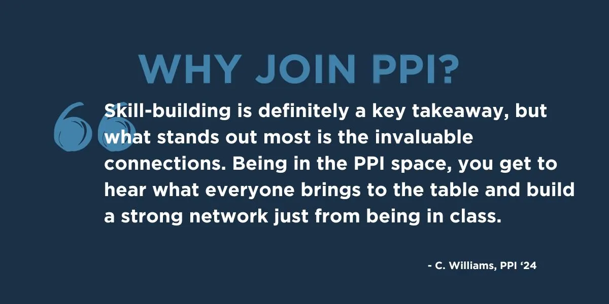 "Skill-building is definitely a key takeaway, but what stands out most is the invaluable connections. Being in the PPI space, you get to hear what everyone brings to the table and build a strong network just from being in class." - C. Williams