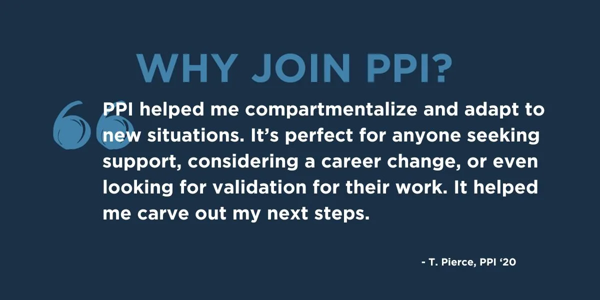 "PPI helped me compartmentalize and adapt to new situations. It’s perfect for anyone seeking support, considering a career change, or even looking for validation for their work. It helped me carve out my next steps." - T. Pierce